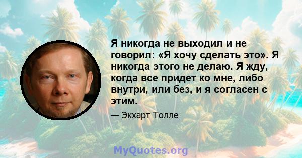 Я никогда не выходил и не говорил: «Я хочу сделать это». Я никогда этого не делаю. Я жду, когда все придет ко мне, либо внутри, или без, и я согласен с этим.