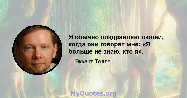 Я обычно поздравляю людей, когда они говорят мне: «Я больше не знаю, кто я».