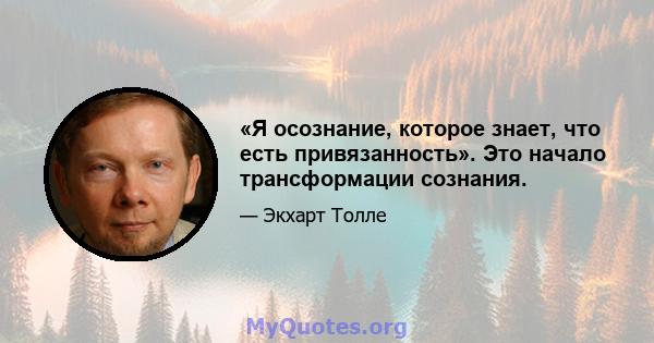 «Я осознание, которое знает, что есть привязанность». Это начало трансформации сознания.