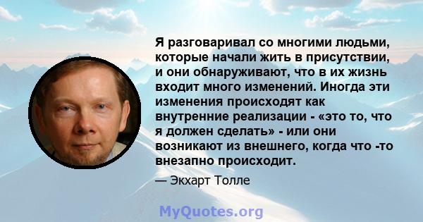 Я разговаривал со многими людьми, которые начали жить в присутствии, и они обнаруживают, что в их жизнь входит много изменений. Иногда эти изменения происходят как внутренние реализации - «это то, что я должен сделать»