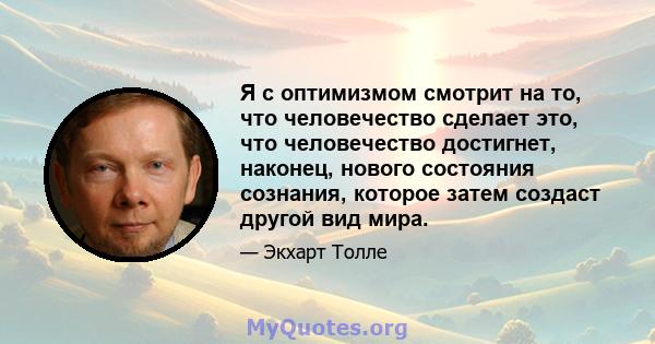 Я с оптимизмом смотрит на то, что человечество сделает это, что человечество достигнет, наконец, нового состояния сознания, которое затем создаст другой вид мира.