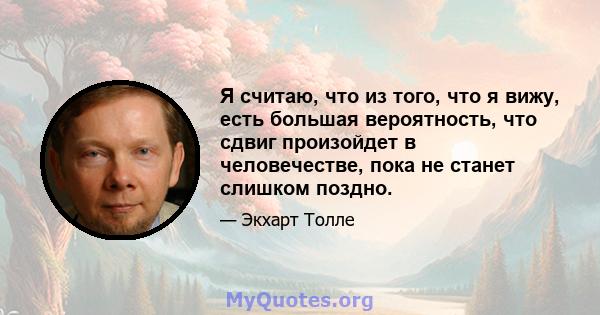 Я считаю, что из того, что я вижу, есть большая вероятность, что сдвиг произойдет в человечестве, пока не станет слишком поздно.