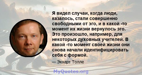 Я видел случаи, когда люди, казалось, стали совершенно свободными от эго, и в какой -то момент их жизни вернулось эго. Это произошло, например, для некоторых духовных учителей. В какой -то момент своей жизни они снова