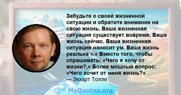 Забудьте о своей жизненной ситуации и обратите внимание на свою жизнь. Ваша жизненная ситуация существует вовремя. Ваша жизнь сейчас. Ваша жизненная ситуация наносит ум. Ваша жизнь реальна ».« Вместо того, чтобы