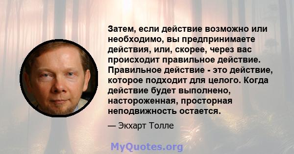 Затем, если действие возможно или необходимо, вы предпринимаете действия, или, скорее, через вас происходит правильное действие. Правильное действие - это действие, которое подходит для целого. Когда действие будет