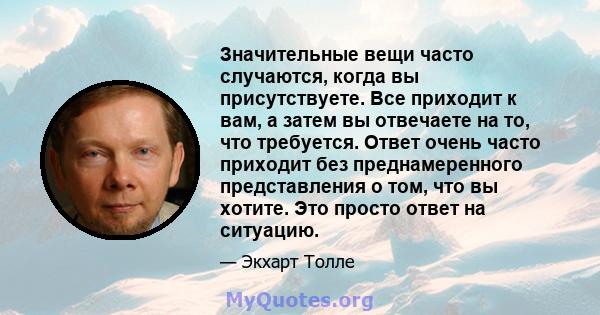 Значительные вещи часто случаются, когда вы присутствуете. Все приходит к вам, а затем вы отвечаете на то, что требуется. Ответ очень часто приходит без преднамеренного представления о том, что вы хотите. Это просто