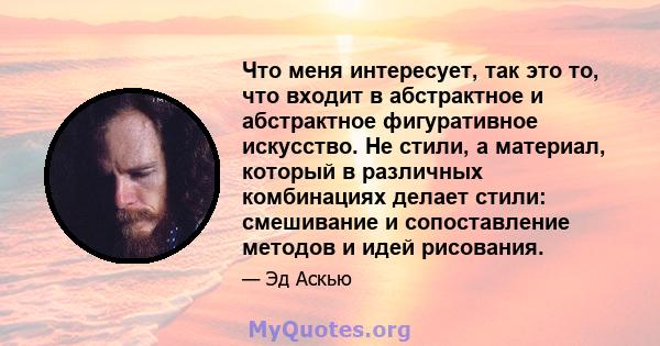 Что меня интересует, так это то, что входит в абстрактное и абстрактное фигуративное искусство. Не стили, а материал, который в различных комбинациях делает стили: смешивание и сопоставление методов и идей рисования.