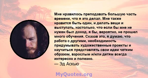 Мне нравилось преподавать большую часть времени, что я это делал. Мне также нравится быть один, и делать вещи и выступать, настолько, что если бы мне не нужен был доход, я бы, вероятно, не прошел много обучения. Сказав