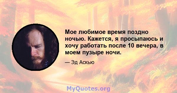 Мое любимое время поздно ночью. Кажется, я просыпаюсь и хочу работать после 10 вечера, в моем пузыре ночи.