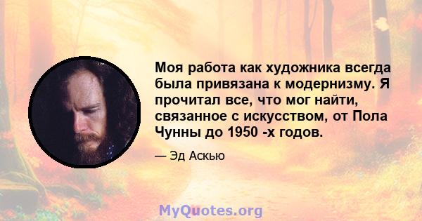 Моя работа как художника всегда была привязана к модернизму. Я прочитал все, что мог найти, связанное с искусством, от Пола Чунны до 1950 -х годов.