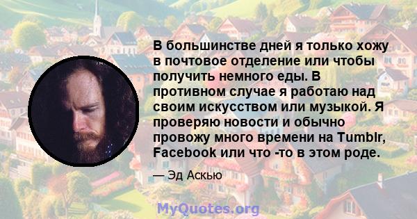 В большинстве дней я только хожу в почтовое отделение или чтобы получить немного еды. В противном случае я работаю над своим искусством или музыкой. Я проверяю новости и обычно провожу много времени на Tumblr, Facebook