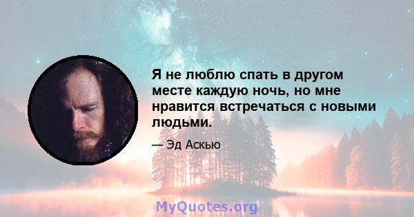 Я не люблю спать в другом месте каждую ночь, но мне нравится встречаться с новыми людьми.