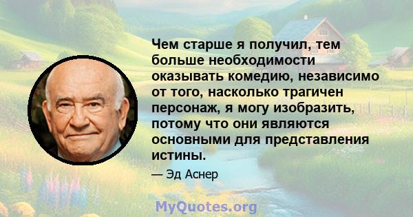 Чем старше я получил, тем больше необходимости оказывать комедию, независимо от того, насколько трагичен персонаж, я могу изобразить, потому что они являются основными для представления истины.