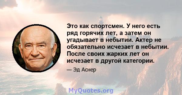 Это как спортсмен. У него есть ряд горячих лет, а затем он угадывает в небытии. Актер не обязательно исчезает в небытии. После своих жарких лет он исчезает в другой категории.