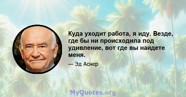 Куда уходит работа, я иду. Везде, где бы ни происходила под удивление, вот где вы найдете меня.