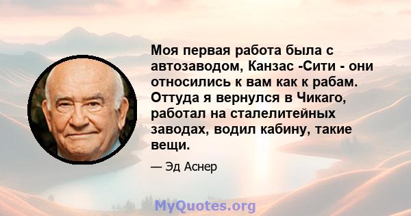 Моя первая работа была с автозаводом, Канзас -Сити - они относились к вам как к рабам. Оттуда я вернулся в Чикаго, работал на сталелитейных заводах, водил кабину, такие вещи.