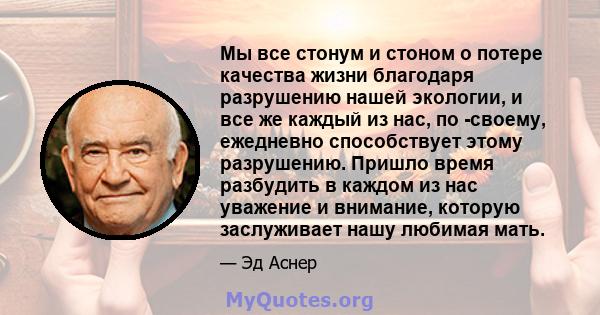 Мы все стонум и стоном о потере качества жизни благодаря разрушению нашей экологии, и все же каждый из нас, по -своему, ежедневно способствует этому разрушению. Пришло время разбудить в каждом из нас уважение и