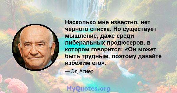 Насколько мне известно, нет черного списка. Но существует мышление, даже среди либеральных продюсеров, в котором говорится: «Он может быть трудным, поэтому давайте избежим его».