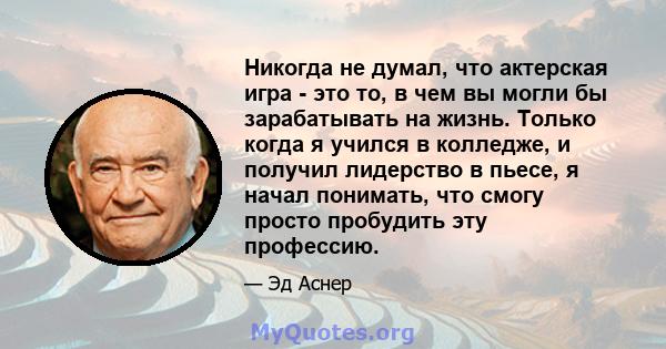 Никогда не думал, что актерская игра - это то, в чем вы могли бы зарабатывать на жизнь. Только когда я учился в колледже, и получил лидерство в пьесе, я начал понимать, что смогу просто пробудить эту профессию.