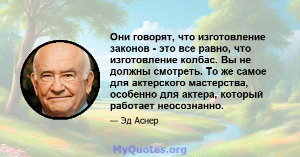 Они говорят, что изготовление законов - это все равно, что изготовление колбас. Вы не должны смотреть. То же самое для актерского мастерства, особенно для актера, который работает неосознанно.