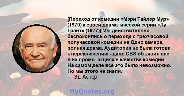 [Переход от комедии «Мэри Тайлер Мур» (1970) к своей драматической серии «Лу Грант» (1977)] Мы действительно беспокоились о переходе с трехчасовой, получасовой комедии на Одно камера, полная драма. Аудитория не была