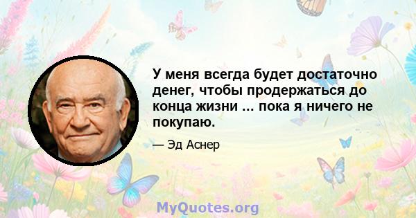 У меня всегда будет достаточно денег, чтобы продержаться до конца жизни ... пока я ничего не покупаю.