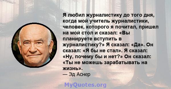 Я любил журналистику до того дня, когда мой учитель журналистики, человек, которого я почитал, пришел на мой стол и сказал: «Вы планируете вступить в журналистику?» Я сказал: «Да». Он сказал: «Я бы не стал». Я сказал: