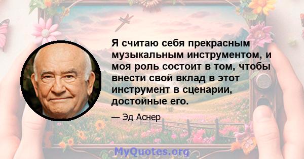 Я считаю себя прекрасным музыкальным инструментом, и моя роль состоит в том, чтобы внести свой вклад в этот инструмент в сценарии, достойные его.