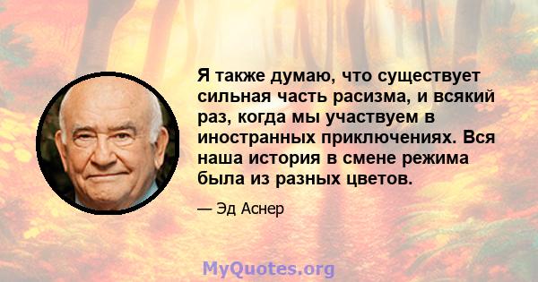 Я также думаю, что существует сильная часть расизма, и всякий раз, когда мы участвуем в иностранных приключениях. Вся наша история в смене режима была из разных цветов.