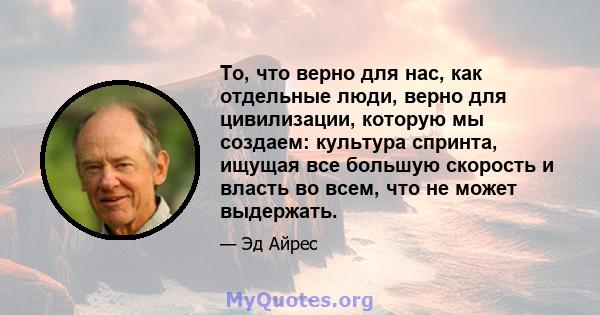 То, что верно для нас, как отдельные люди, верно для цивилизации, которую мы создаем: культура спринта, ищущая все большую скорость и власть во всем, что не может выдержать.