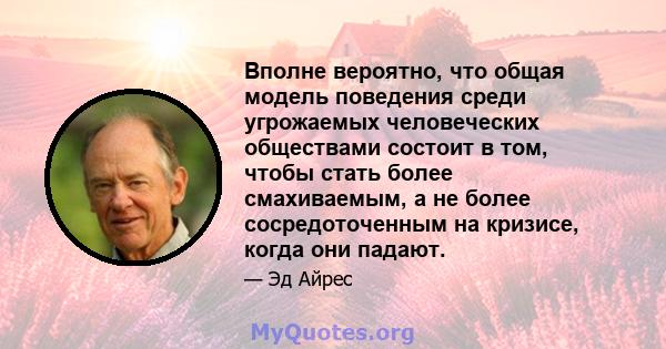 Вполне вероятно, что общая модель поведения среди угрожаемых человеческих обществами состоит в том, чтобы стать более смахиваемым, а не более сосредоточенным на кризисе, когда они падают.