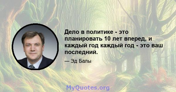 Дело в политике - это планировать 10 лет вперед, и каждый год каждый год - это ваш последний.