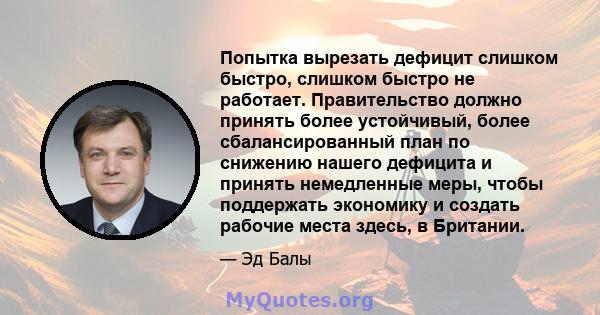 Попытка вырезать дефицит слишком быстро, слишком быстро не работает. Правительство должно принять более устойчивый, более сбалансированный план по снижению нашего дефицита и принять немедленные меры, чтобы поддержать