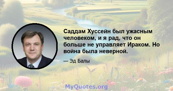 Саддам Хуссейн был ужасным человеком, и я рад, что он больше не управляет Ираком. Но война была неверной.