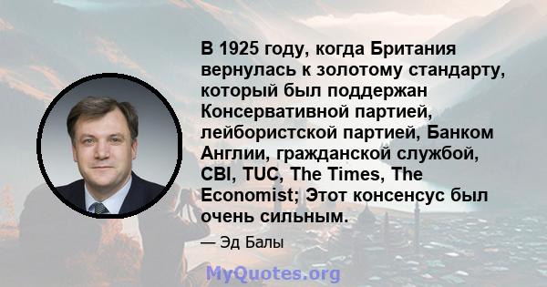 В 1925 году, когда Британия вернулась к золотому стандарту, который был поддержан Консервативной партией, лейбористской партией, Банком Англии, гражданской службой, CBI, TUC, The Times, The Economist; Этот консенсус был 