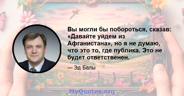 Вы могли бы побороться, сказав: «Давайте уйдем из Афганистана», но я не думаю, что это то, где публика. Это не будет ответственен.