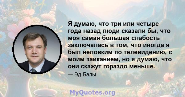 Я думаю, что три или четыре года назад люди сказали бы, что моя самая большая слабость заключалась в том, что иногда я был неловким по телевидению, с моим заиканием, но я думаю, что они скажут гораздо меньше.