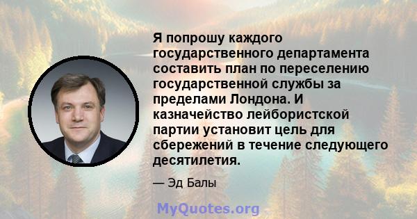 Я попрошу каждого государственного департамента составить план по переселению государственной службы за пределами Лондона. И казначейство лейбористской партии установит цель для сбережений в течение следующего