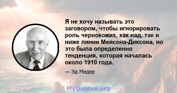 Я не хочу называть это заговором, чтобы игнорировать роль чернокожих, как над, так и ниже линии Мейсона-Диксона, но это была определенно тенденция, которая началась около 1910 года.