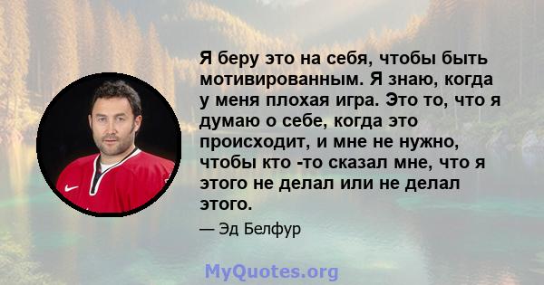 Я беру это на себя, чтобы быть мотивированным. Я знаю, когда у меня плохая игра. Это то, что я думаю о себе, когда это происходит, и мне не нужно, чтобы кто -то сказал мне, что я этого не делал или не делал этого.