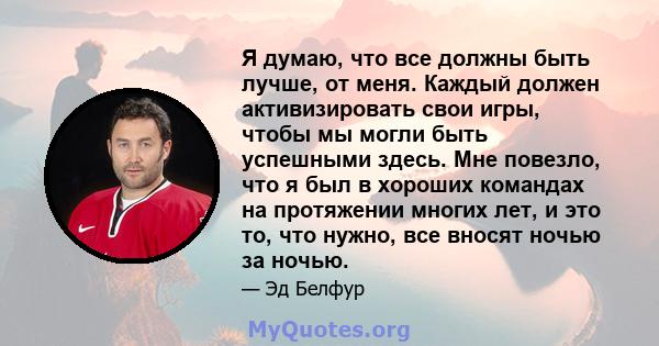 Я думаю, что все должны быть лучше, от меня. Каждый должен активизировать свои игры, чтобы мы могли быть успешными здесь. Мне повезло, что я был в хороших командах на протяжении многих лет, и это то, что нужно, все