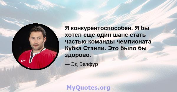 Я конкурентоспособен. Я бы хотел еще один шанс стать частью команды чемпионата Кубка Стэнли. Это было бы здорово.