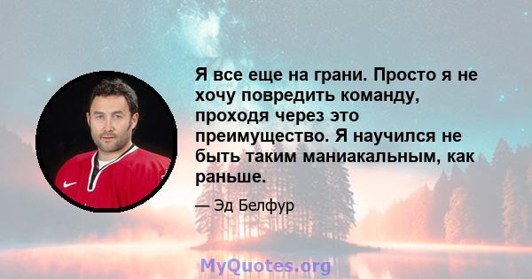 Я все еще на грани. Просто я не хочу повредить команду, проходя через это преимущество. Я научился не быть таким маниакальным, как раньше.