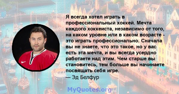 Я всегда хотел играть в профессиональный хоккей. Мечта каждого хоккеиста, независимо от того, на каком уровне или в каком возрасте - это играть профессионально. Сначала вы не знаете, что это такое, но у вас есть эта