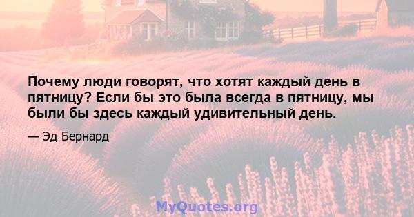 Почему люди говорят, что хотят каждый день в пятницу? Если бы это была всегда в пятницу, мы были бы здесь каждый удивительный день.