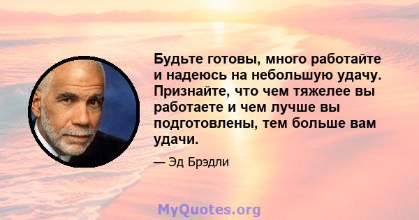 Будьте готовы, много работайте и надеюсь на небольшую удачу. Признайте, что чем тяжелее вы работаете и чем лучше вы подготовлены, тем больше вам удачи.