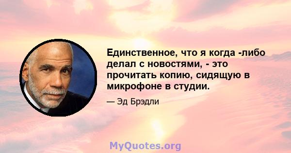 Единственное, что я когда -либо делал с новостями, - это прочитать копию, сидящую в микрофоне в студии.