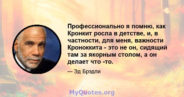 Профессионально я помню, как Кронкит росла в детстве, и, в частности, для меня, важности Кроноккита - это не он, сидящий там за якорным столом, а он делает что -то.