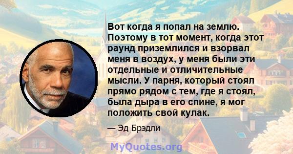 Вот когда я попал на землю. Поэтому в тот момент, когда этот раунд приземлился и взорвал меня в воздух, у меня были эти отдельные и отличительные мысли. У парня, который стоял прямо рядом с тем, где я стоял, была дыра в 