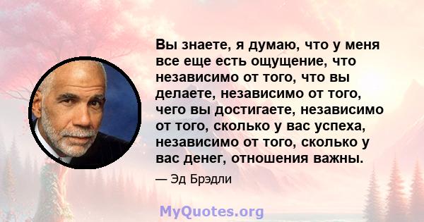 Вы знаете, я думаю, что у меня все еще есть ощущение, что независимо от того, что вы делаете, независимо от того, чего вы достигаете, независимо от того, сколько у вас успеха, независимо от того, сколько у вас денег,